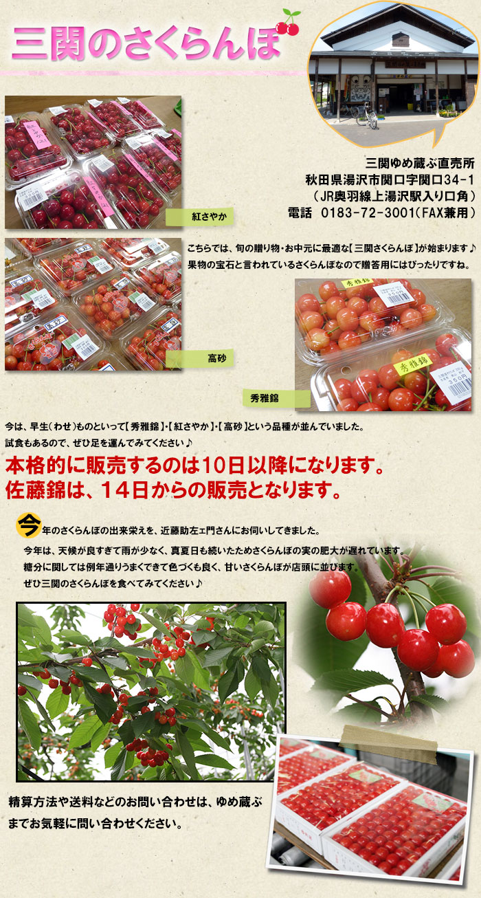 三関ゆめ蔵ぶ直売所では、旬の贈り物・お中元に最適な【三関さくらんぼ】が始まります。果物の宝石と言われているさくらんぼなので贈答用にはぴったりですね。精算方法や送料などのお問い合わせはゆめ蔵ぶさんにお気軽に問い合わせてみてください。　今は、早生（わせ）ものといって【秀雅錦】・【紅さやか】・【高砂】という品種が並んでいました。試食もあるので、ぜひ足を運んでみてください。本格的に販売するのは早生もので10日以降になります。佐藤錦は14日からの販売になります。今年のさくらんぼの出来栄えを、近藤助左ェ門さんにお伺いしてきました。今年は、天候が良すぎて雨が少なく温度も高くさくらんぼの実の肥大が遅れているということでした。糖分に関しては、例年通りうまくできて色づくも良く出来た甘いさくらんぼが店頭に並ぶということでしたのでぜひ三関のさくらんぼを食べてみてください♪三関ゆめ蔵ぶ直売所秋田県湯沢市関口字関口34-1（JR奥羽線上湯沢駅入り口角）電話　0183-72-3001（FAX兼用）